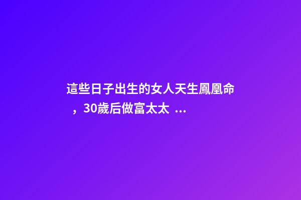 這些日子出生的女人天生鳳凰命，30歲后做富太太，孩子非富即貴